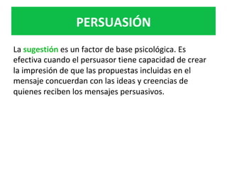 La	sugestión	es	un	factor	de	base	psicológica.	Es	
efectiva	cuando	el	persuasor	tiene	capacidad	de	crear	
la	impresión	de	que	las	propuestas	incluidas	en	el	
mensaje	concuerdan	con	las	ideas	y	creencias	de	
quienes	reciben	los	mensajes	persuasivos.	
	
PERSUASIÓN	
 