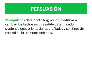 Manipular	es	claramente	tergiversar,	modificar	o	
cambiar	los	hechos	en	un	sentido	determinado,	
siguiendo	unas	orientaciones	prefijadas	y	con	fines	de	
control	de	los	comportamientos.	
	
PERSUASIÓN	
 