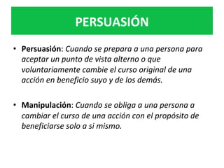 •  Persuasión:	Cuando	se	prepara	a	una	persona	para	
aceptar	un	punto	de	vista	alterno	o	que	
voluntariamente	cambie	el	curso	original	de	una	
acción	en	beneficio	suyo	y	de	los	demás.	
•  Manipulación:	Cuando	se	obliga	a	una	persona	a	
cambiar	el	curso	de	una	acción	con	el	propósito	de	
beneficiarse	solo	a	si	mismo.	
		
	
	
PERSUASIÓN	
 