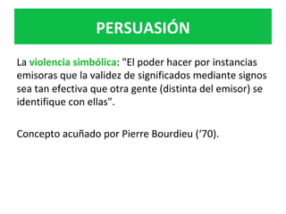 La	violencia	simbólica:	"El	poder	hacer	por	instancias	
emisoras	que	la	validez	de	significados	mediante	signos	
sea	tan	efectiva	que	otra	gente	(distinta	del	emisor)	se	
identifique	con	ellas".	
	
Concepto	acuñado	por	Pierre	Bourdieu	(‘70).			
	
	
	
	
PERSUASIÓN	
 