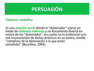 Violencia	simbólica	
	
Es	una	relación	social	donde	el	“dominador”	ejerce	un	
modo	de	violencia	indirecta	y	no	físicamente	directa	en	
contra	de	los	“dominados”,	los	cuales	no	la	evidencian	y/o	
son	inconscientes	de	dichas	prácticas	en	su	contra,	siendo	
"cómplices	de	la	dominación	a	la	que	están	
sometidos"	(Bourdieu,	1994).	
	
	
		
	
	
PERSUASIÓN	
 