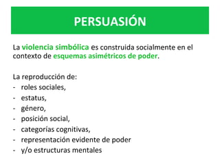 La	violencia	simbólica	es	construida	socialmente	en	el	
contexto	de	esquemas	asimétricos	de	poder.	
	
La	reproducción	de:	
-  roles	sociales,		
-  estatus,		
-  género,		
-  posición	social,		
-  categorías	cognitivas,		
-  representación	evidente	de	poder		
-  y/o	estructuras	mentales	
	
PERSUASIÓN	
 