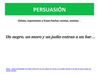 Chistes,	expresiones	y	frases	hechas	racistas,	sexistas…	
		
	
	
PERSUASIÓN	
https://www.cuartopoder.es/ideas/2018/10/11/un-negro-un-moro-y-un-judio-entran-a-un-bar-lo-que-oculta-un-
chiste-racista/	
	
 