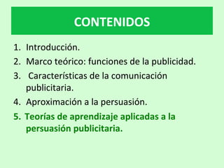 1.  Introducción.		
2.  Marco	teórico:	funciones	de	la	publicidad.	
3.  	Características	de	la	comunicación	
publicitaria.	
4.  Aproximación	a	la	persuasión.	
5.  Teorías	de	aprendizaje	aplicadas	a	la	
persuasión	publicitaria.		
CONTENIDOS	
 
