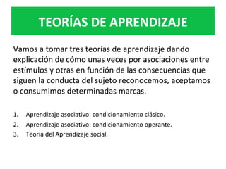 Vamos	a	tomar	tres	teorías	de	aprendizaje	dando	
explicación	de	cómo	unas	veces	por	asociaciones	entre	
estímulos	y	otras	en	función	de	las	consecuencias	que	
siguen	la	conducta	del	sujeto	reconocemos,	aceptamos	
o	consumimos	determinadas	marcas.		
	
1.  Aprendizaje	asociativo:	condicionamiento	clásico.	
2.  Aprendizaje	asociativo:	condicionamiento	operante.	
3.  Teoría	del	Aprendizaje	social.		
	
TEORÍAS	DE	APRENDIZAJE	
 