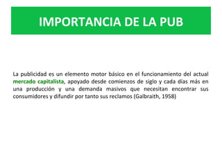 La	publicidad	es	un	elemento	motor	básico	en	el	funcionamiento	del	actual	
mercado	capitalista,	apoyado	desde	comienzos	de	siglo	y	cada	días	más	en	
una	 producción	 y	 una	 demanda	 masivos	 que	 necesitan	 encontrar	 sus	
consumidores	y	difundir	por	tanto	sus	reclamos	(Galbraith,	1958)	
IMPORTANCIA	DE	LA	PUB	
 