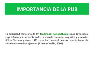 La	publicidad	como	uno	de	los	fenómenos	socioculturales	más	destacados,	
cuya	influencia	es	evidente	en	los	hábitos	de	consumo,	los	gustos	y	las	modas	
(Pérez	 Tornero	 y	 otros,	 1992)	 y	 se	 ha	 convertido	 en	 un	 potente	 factor	 de	
socialización	e	niños	y	jóvenes	(Aznar	y	Catalán,	2000).		
IMPORTANCIA	DE	LA	PUB	
 