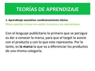 1.	Aprendizaje	asociativo:	condicionamiento	clásico.	
Otros	aspectos	a	tener	en	cuenta:	la	marca	y	sus	asociaciones.		
	
Con	el	lenguaje	publicitario	lo	primero	que	se	persigue	
es	dar	a	conocer	la	marca,	para	que	el	target	la	asocie	
con	el	producto	y	con	lo	que	este	representa.	Por	lo	
tanto,	es	la	marca	la	que	va	a	diferenciar	los	productos	
de	una	misma	categoría.		
TEORÍAS	DE	APRENDIZAJE	
 
