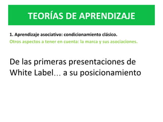 1.	Aprendizaje	asociativo:	condicionamiento	clásico.	
Otros	aspectos	a	tener	en	cuenta:	la	marca	y	sus	asociaciones.		
	
De	las	primeras	presentaciones	de	
White	Label…	a	su	posicionamiento	
TEORÍAS	DE	APRENDIZAJE	
 