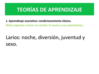 1.	Aprendizaje	asociativo:	condicionamiento	clásico.	
Otros	aspectos	a	tener	en	cuenta:	la	marca	y	sus	asociaciones.		
	
Larios:	noche,	diversión,	juventud	y	
sexo.		
TEORÍAS	DE	APRENDIZAJE	
 
