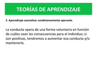 2.	Aprendizaje	asociativo:	condicionamiento	operante.	
	
La	conducta	opera	de	una	forma	voluntaria	en	función	
de	cuáles	sean	las	consecuencias	para	el	individuo;	si	
son	positivas,	tendremos	a	aumentar	esa	conducta	y/o	
mantenerla.	
TEORÍAS	DE	APRENDIZAJE	
 