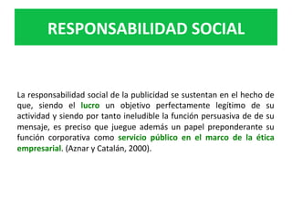La	responsabilidad	social	de	la	publicidad	se	sustentan	en	el	hecho	de	
que,	 siendo	 el	 lucro	 un	 objetivo	 perfectamente	 legítimo	 de	 su	
actividad	y	siendo	por	tanto	ineludible	la	función	persuasiva	de	de	su	
mensaje,	 es	 preciso	 que	 juegue	 además	 un	 papel	 preponderante	 su	
función	 corporativa	 como	 servicio	 público	 en	 el	 marco	 de	 la	 ética	
empresarial.	(Aznar	y	Catalán,	2000).		
		
RESPONSABILIDAD	SOCIAL	
 