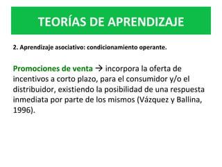 2.	Aprendizaje	asociativo:	condicionamiento	operante.	
	
Promociones	de	venta	à	incorpora	la	oferta	de	
incentivos	a	corto	plazo,	para	el	consumidor	y/o	el	
distribuidor,	existiendo	la	posibilidad	de	una	respuesta	
inmediata	por	parte	de	los	mismos	(Vázquez	y	Ballina,	
1996).		
TEORÍAS	DE	APRENDIZAJE	
 