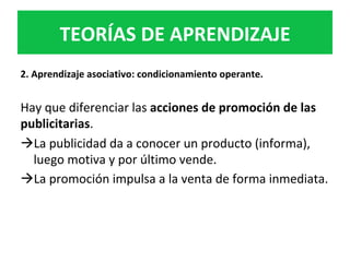 2.	Aprendizaje	asociativo:	condicionamiento	operante.	
	
Hay	que	diferenciar	las	acciones	de	promoción	de	las	
publicitarias.		
à La	publicidad	da	a	conocer	un	producto	(informa),	
luego	motiva	y	por	último	vende.	
à La	promoción	impulsa	a	la	venta	de	forma	inmediata.		
TEORÍAS	DE	APRENDIZAJE	
 