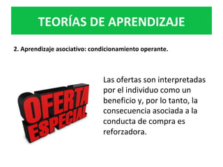 Las	ofertas	son	interpretadas	
por	el	individuo	como	un	
beneficio	y,	por	lo	tanto,	la	
consecuencia	asociada	a	la	
conducta	de	compra	es	
reforzadora.		
TEORÍAS	DE	APRENDIZAJE	
2.	Aprendizaje	asociativo:	condicionamiento	operante.	
 