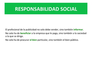 El	profesional	de	la	publicidad	no	solo	debe	vender,	sino	también	informar.		
No	solo	ha	de	beneficiar	a	la	empresa	que	le	paga,	sino	también	a	la	sociedad	
a	la	que	se	dirige.		
No	solo	ha	de	procurar	el	bien	particular,	sino	también	el	bien	público.		
RESPONSABILIDAD	SOCIAL	
 