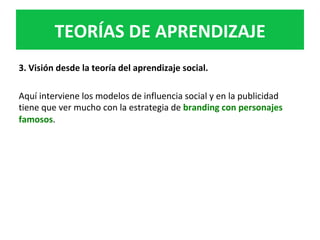 3.	Visión	desde	la	teoría	del	aprendizaje	social.		
	
Aquí	interviene	los	modelos	de	influencia	social	y	en	la	publicidad	
tiene	que	ver	mucho	con	la	estrategia	de	branding	con	personajes	
famosos.		
	
TEORÍAS	DE	APRENDIZAJE	
 