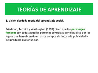 3.	Visión	desde	la	teoría	del	aprendizaje	social.		
	
Friedman,	Termini	y	Washington	(1997)	dicen	que	los	personajes	
famosos	son	todas	aquellas	personas	conocidas	por	el	público	por	los	
logros	que	han	obtenido	en	otros	campos	distintos	a	la	publicidad	y	
del	producto	que	anuncian.		
	
TEORÍAS	DE	APRENDIZAJE	
 
