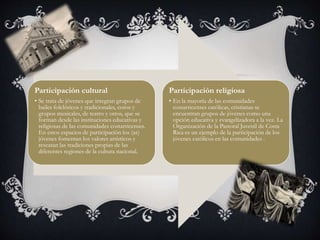 Participación cultural 
• Se trata de jóvenes que integran grupos de 
bailes folclóricos y tradicionales, coros y 
grupos musicales, de teatro y otros, que se 
forman desde las instituciones educativas y 
religiosas de las comunidades costarricenses. 
En estos espacios de participación los (as) 
jóvenes fomentan los valores artísticos y 
rescatan las tradiciones propias de las 
diferentes regiones de la cultura nacional. 
Participación religiosa 
• En la mayoría de las comunidades 
costarricenses católicas, cristianas se 
encuentran grupos de jóvenes como una 
opción educativa y evangelizadora a la vez. La 
Organización de la Pastoral Juvenil de Costa 
Rica es un ejemplo de la participación de los 
jóvenes católicos en las comunidades . 
 