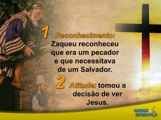 1Reconhecimento:Zaqueu reconheceu que era um pecador e que necessitava de um Salvador.2Atitude:tomou a decisão de ver Jesus.