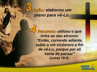 3Ação: elaborou um plano para vê-Lo.4Recursos: utilizou o que tinha ao seu alcance: “Então, correndo adiante, subiu a um sicômoro a fim de vê-Lo, porque por ali havia de passar”(Lucas 19:4).