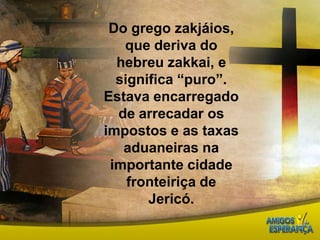 Do grego zakjáios, que deriva do hebreu zakkai, e significa “puro”. Estava encarregado de arrecadar os impostos e as taxas aduaneiras na importante cidade fronteiriça de Jericó.
