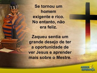 Se tornou um homem exigente e rico.No entanto, não era feliz. Zaqueu sentia um grande desejo de ter a oportunidade de ver Jesus e aprender mais sobre o Mestre.
