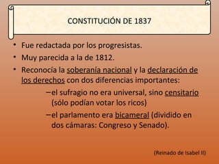 CONSTITUCIÓN DE 1837 Fue redactada por los progresistas. Muy parecida a la de 1812. Reconocía la soberanía nacional y la declaración de los derechos con dos diferencias importantes: el sufragio no era universal, sino censitario (sólo podían votar los ricos) el parlamento era bicameral (dividido en dos cámaras: Congreso y Senado). (Reinado de Isabel II)