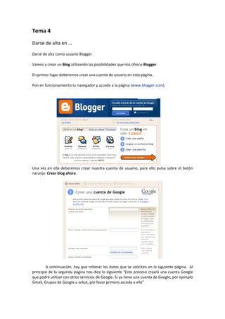 Tema 4
Darse de alta en …

Darse de alta como usuario Blogger

Vamos a crear un Blog utilizando las posibilidades que nos ofrece Blogger.

En primer lugar deberemos crear una cuenta de usuario en esta página.

Pon en funcionamiento tu navegador y accede a la página (www.blogger.com).




Una vez en ella deberemos crear nuestra cuenta de usuario, para ello pulsa sobre el botón
naranja: Crear blog ahora.




        A continuación, hay que rellenar los datos que se solicitan en la siguiente página. Al
principio de la segunda página nos dice lo siguiente “Este proceso creará una cuenta Google
que podrá utilizar con otros servicios de Google. Si ya tiene una cuenta de Google, por ejemplo
Gmail, Grupos de Google u orkut, por favor primero acceda a ella”
 