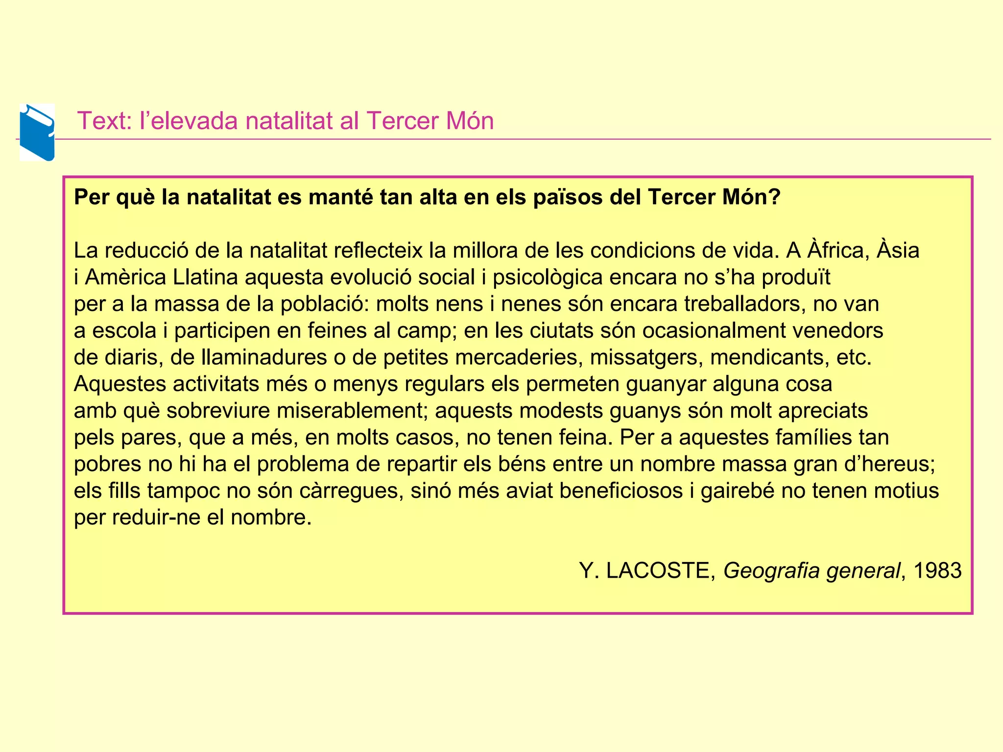 Text:  l’elevada natalitat al Tercer Món Per què la natalitat es manté tan alta en els països del Tercer Món?  La reducció de la natalitat reflecteix la millora de les condicions de vida. A Àfrica, Àsia i Amèrica Llatina aquesta evolució social i psicològica encara no s’ha produït  per a la massa de la població: molts nens i nenes són encara treballadors, no van a escola i participen en feines al camp; en les ciutats són ocasionalment venedors  de diaris, de llaminadures o de petites mercaderies, missatgers, mendicants, etc. Aquestes activitats més o menys regulars els permeten guanyar alguna cosa  amb què sobreviure miserablement; aquests modests guanys són molt apreciats  pels pares, que a més, en molts casos, no tenen feina. Per a aquestes famílies tan pobres no hi ha el problema de repartir els béns entre un nombre massa gran d’hereus; els fills tampoc no són càrregues, sinó més aviat beneficiosos i gairebé no tenen motius  per reduir-ne el nombre.  Y. LACOSTE,  Geografia general ,   1983 