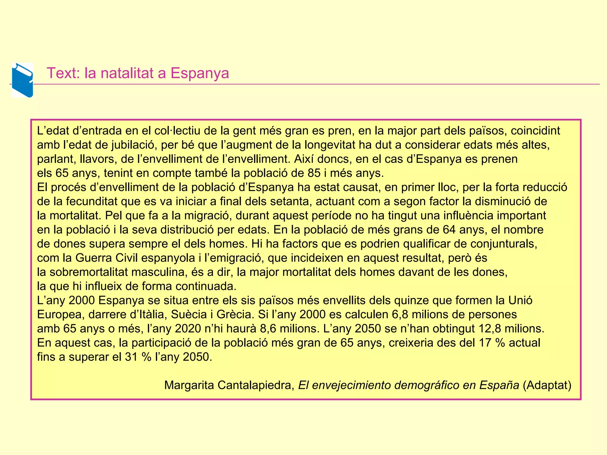 Text: la natalitat a Espanya L’edat d’entrada en el col·lectiu de la gent més gran es pren, en la major part dels països, coincidint amb l’edat de jubilació, per bé que l’augment de la longevitat ha dut a considerar edats més altes, parlant, llavors, de l’envelliment de l’envelliment. Així doncs, en el cas d’Espanya es prenen  els 65 anys, tenint en compte també la població de 85 i més anys.  El procés d’envelliment de la població d’Espanya ha estat causat, en primer lloc, per la forta reducció de la fecunditat que es va iniciar a final dels setanta, actuant com a segon factor la disminució de la mortalitat. Pel que fa a la migració, durant aquest període no ha tingut una influència important en la població i la seva distribució per edats. En la població de més grans de 64 anys, el nombre  de dones supera sempre el dels homes. Hi ha factors que es podrien qualificar de conjunturals,  com la Guerra Civil espanyola i l’emigració, que incideixen en aquest resultat, però és la sobremortalitat masculina, és a dir, la major mortalitat dels homes davant de les dones,  la que hi influeix de forma continuada.  L’any 2000 Espanya se situa entre els sis països més envellits dels quinze que formen la Unió Europea, darrere d’Itàlia, Suècia i Grècia. Si l’any 2000 es calculen 6,8 milions de persones  amb 65 anys o més, l’any 2020 n’hi haurà 8,6 milions. L’any 2050 se n’han obtingut 12,8 milions.  En aquest cas, la participació de la població més gran de 65 anys, creixeria des del 17 % actual  fins a superar el 31 % l’any 2050.  Margarita Cantalapiedra,  El envejecimiento demográfico en España  (Adaptat)  