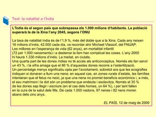 Text: la natalitat a l’Índia L’Índia és el segon país que sobrepassa els 1.000 milions d’habitants. La població superarà la de la Xina l’any 2045, segons l’ONU La taxa de natalitat índia és de l’1,9 %, més del doble que a la Xina. Cada any neixen  16 milions d’indis; 42.000 cada dia, va recordar ahir Michael Vlassof, del FNUAP. Les millores en l’esperança de vida (62 anys), en mortalitat infantil  (72 per 1.000 naixements) i a desterrar la fam han complicat les coses. L’any 2005 hi haurà 1.330 milions d’indis. La meitat, en ciutats.  Una quarta part de les dones índies no té accés als anticonceptius. Només els fan servir un 43 %, i la xifra amaga que el 80 % d’aquestes dones recorre a l’esterilització.  Un percentatge menys significatiu opta per l’avortament, sobretot ara que les ecografies indiquen si donaran a llum una nena: en aquest cas, en zones rurals d’estats, les famílies intentaran que el fetus no neixi, ja que una nena no promet beneficis econòmics i, a més, el seu matrimoni i la dot són un problema que endeuta i esclavitza. Només el 35 % de les dones sap llegir i escriure (en el cas dels homes, un 64 %), i per tant fallen  en la cura de la salut dels fills. De cada 1.000 nadons, 97 nenes i 82 nens moren  abans dels cinc anys.  EL PAÍS , 12 de maig de 2000  