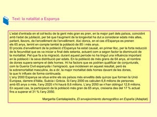 Text: la natalitat a Espanya L’edat d’entrada en el col·lectiu de la gent més gran es pren, en la major part dels països, coincidint amb l’edat de jubilació, per bé que l’augment de la longevitat ha dut a considerar edats més altes, parlant, llavors, de l’envelliment de l’envelliment. Així doncs, en el cas d’Espanya es prenen  els 65 anys, tenint en compte també la població de 85 i més anys.  El procés d’envelliment de la població d’Espanya ha estat causat, en primer lloc, per la forta reducció de la fecunditat que es va iniciar a final dels setanta, actuant com a segon factor la disminució de la mortalitat. Pel que fa a la migració, durant aquest període no ha tingut una influència important en la població i la seva distribució per edats. En la població de més grans de 64 anys, el nombre  de dones supera sempre el dels homes. Hi ha factors que es podrien qualificar de conjunturals,  com la Guerra Civil espanyola i l’emigració, que incideixen en aquest resultat, però és la sobremortalitat masculina, és a dir, la major mortalitat dels homes davant de les dones,  la que hi influeix de forma continuada.  L’any 2000 Espanya se situa entre els sis països més envellits dels quinze que formen la Unió Europea, darrere d’Itàlia, Suècia i Grècia. Si l’any 2000 es calculen 6,8 milions de persones  amb 65 anys o més, l’any 2020 n’hi haurà 8,6 milions. L’any 2050 se n’han obtingut 12,8 milions.  En aquest cas, la participació de la població més gran de 65 anys, creixeria des del 17 % actual  fins a superar el 31 % l’any 2050.  Margarita Cantalapiedra,  El envejecimiento demográfico en España  (Adaptat)  