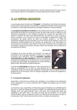 ECONOMÍA – Tema 4


beneficios del capital privado impidiendo así, que los empresarios tuvieran que reunir a
esos negocios altamente arriesgados en los que podían perder todo su capital.




Las principales obras de Marx son “El Capital” y “El Manifiesto del Partido Comunista”.
La base de la teoría marxiana la constituye su análisis de la historia. Para ello tomó de
Feuerbach su materialismo humanista y de Hegel la dialéctica, reinterpretándola.

La concepción materialista de la historia arranca del principio de que la producción y el
intercambio de productos constituyen la base de todo orden social. La validez de esta
afirmación descansaba en que cualquier sociedad, de cuantas han aparecido en la
historia, la división de clases está determinada por tres hechos: lo que se produce,
cómo se produce y por la forma en que se intercambia la producción. Según esta
concepción, las causas últimas de todos los cambios sociales y de todas las
revoluciones políticas hay que buscarlas no en las mentes de los hombres, sino en las
mutaciones experimentadas por los métodos de producción y de intercambio. La
fuerza básica en la historia es, para Marx la estructura económica de la sociedad. Esto
no excluye el impacto de las ideas, sino que sostiene que las ideas son un reflejo de la
sociedad que las alienta.

                                                   Fig.8 Karl Marx

El objetivo de la obra de Marx era descubrir “las leyes de
movimiento” de la sociedad capitalista. Construyó un modelo
económico para demostrar cómo el capitalismo explotaba
necesariamente a su clase trabajadora y cómo esta explotación
conduciría inevitablemente a su destrucción. En este esquema,
la teoría del valor-trabajo (ya propuesta por David Ricardo y
Adam Smith) desempeña un papel importante.

La teoría del valor-trabajo postula que el valor de los bienes (el
valor de intercambio, no el valor de uso) depende de la
cantidad de trabajo necesario para producirlos, incluyendo tanto el trabajo directo de
producción de la mercancía como el trabajo incorporado en forma de maquinaria y
materias primas.


 La teoría de la explotación

Según Marx, el beneficio que obtienen los capitalistas es el resultado de la explotación
de los trabajadores, y no una retribución por el alquiler del capital y por su actitud
innovadora.

Lo relevante es que, según Marx, el empresario paga al trabajador una cantidad igual al
valor de su fuerza de trabajo (la fuerza de trabajo es la capacidad del hombre para el
trabajo), pero este pago equivale sólo a una parte de la producción diaria del
trabajador y, por tanto, sólo a una parte del valor que éste produce. En el mundo
teórico de Marx, todo se vendía por su valor, y el valor de la mano de obra es lo que se
necesita para “crear” dicha mano de obra, es decir, un salario de subsistencia.




© paraprofesdeconomia.wordpress.com                                                   10
 