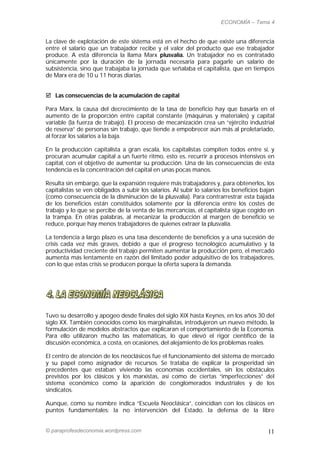 ECONOMÍA – Tema 4


La clave de explotación de este sistema está en el hecho de que existe una diferencia
entre el salario que un trabajador recibe y el valor del producto que ese trabajador
produce. A esta diferencia la llama Marx plusvalía. Un trabajador no es contratado
únicamente por la duración de la jornada necesaria para pagarle un salario de
subsistencia, sino que trabajaba la jornada que señalaba el capitalista, que en tiempos
de Marx era de 10 u 11 horas diarias.


 Las consecuencias de la acumulación de capital

Para Marx, la causa del decrecimiento de la tasa de beneficio hay que basarla en el
aumento de la proporción entre capital constante (máquinas y materiales) y capital
variable (la fuerza de trabajo). El proceso de mecanización crea un “ejército industrial
de reserva” de personas sin trabajo, que tiende a empobrecer aún más al proletariado,
al forzar los salarios a la baja.

En la producción capitalista a gran escala, los capitalistas compiten todos entre sí, y
procuran acumular capital a un fuerte ritmo, esto es, recurrir a procesos intensivos en
capital, con el objetivo de aumentar su producción. Una de las consecuencias de esta
tendencia es la concentración del capital en unas pocas manos.

Resulta sin embargo, que la expansión requiere más trabajadores y, para obtenerlos, los
capitalistas se ven obligados a subir los salarios. Al subir lo salarios los beneficios bajan
(como consecuencia de la disminución de la plusvalía). Para contrarrestrar esta bajada
de los beneficios están constituidos solamente por la diferencia entre los costes de
trabajo y lo que se percibe de la venta de las mercancías, el capitalista sigue cogido en
la trampa. En otras palabras, al mecanizar la producción al margen de beneficio se
reduce, porque hay menos trabajadores de quienes extraer la plusvalía.

La tendencia a largo plazo es una tasa descendente de beneficios y a una sucesión de
crisis cada vez más graves, debido a que el progreso tecnológico acumulativo y la
productividad creciente del trabajo permiten aumentar la producción pero, el mercado
aumenta más lentamente en razón del limitado poder adquisitivo de los trabajadores,
con lo que estas crisis se producen porque la oferta supera la demanda.




Tuvo su desarrollo y apogeo desde finales del siglo XIX hasta Keynes, en los años 30 del
siglo XX. También conocidos como los marginalistas, introdujeron un nuevo método, la
formulación de modelos abstractos que explicaran el comportamiento de la Economía.
Para ello utilizaron mucho las matemáticas, lo que elevó el rigor científico de la
discusión económica, a costa, en ocasiones, del alejamiento de los problemas reales.

El centro de atención de los neoclásicos fue el funcionamiento del sistema de mercado
y su papel como asignador de recursos. Se trataba de explicar la prosperidad sin
precedentes que estaban viviendo las economías occidentales, sin los obstáculos
previstos por los clásicos y los marxistas, así como de ciertas “imperfecciones” del
sistema económico como la aparición de conglomerados industriales y de los
sindicatos.

Aunque, como su nombre indica “Escuela Neoclásica”, coincidían con los clásicos en
puntos fundamentales: la no intervención del Estado, la defensa de la libre


© paraprofesdeconomia.wordpress.com                                                       11
 