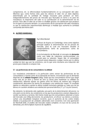 ECONOMÍA – Tema 4


competencia, etc. se diferenciaban fundamentalmente en su concepción del valor.
Mientras que, como hemos visto, para los clásicos el valor era un dato objetivo,
determinado por la cantidad de trabajo necesario para producir un bien,
independientemente del precio de mercado que fluctuaba en torno a él, para los
neoclásicos, lo importante del valor es su contribución en la determinación de los
precios. Para ellos el valor de un bien es medible gracias a la satisfacción que produce
en el sujeto el consumo del bien. La característica de la concepción del valor neoclásica
es que la satisfacción experimentada disminuye a medida que aumenta la cantidad
consumida del mismo bien.


A. ALFRED MARSHALL


                                Fig.9 Alfred Marshall

                                Profesor de Keynes en Cambridge, tenía como objetivo
                                principal explicar la determinación de los precios de
                                mercado, para lo cual era necesario estudiar el
                                comportamiento tanto de productores como de
                                consumidores.

                               En la formulación de Marshall, el concepto de demanda
                               como una tabla de relaciones precio-cantidad era
                               crucial para su solución. Según ella, el consumidor
                               racional estaría dispuesto a pagar menos por la última
unidad de bien que por las anteriores, con lo que sería necesaria una reducción del
precio para inducirle a comprar más.


 Las preferencias de los consumidores: la utilidad

Los neoclásicos entendieron a la perfección cómo entran las preferencias de los
consumidores a formar parte de la demanda de bienes. Encontraron que la demanda
depende de la utilidad marginal (UMg). Dado que los consumidores tienen que elegir
entre más de un bien y menos de otro (u otros) para maximizar su utilidad (su
satisfacción), deberían ajustar sus gastos entre los bienes de manera que ninguna
combinación alternativa de bienes les produjera una satisfacción mayor. El resultado
óptimo se obtendría cuando la última unidad monetaria gastada en cada uno de los
bienes en cuestión añadiera una satisfacción personal idéntica (1ª y 2ª Ley de Gossen).

No obstante, la demanda sólo explicaba una parte de la determinación del precio. La
otra parte era la oferta, las condiciones en las que los productores estarían dispuestos a
vender sus bienes y servicios. Del mismo modo que los consumidores obtenían a través
del mercado una UMg decreciente, los productores, al ofrecer sus bienes y servicios,
sufrían una desutilidad marginal creciente, pues el aumento de los costes totales
debido a la producción de unidades adicionales eran crecientes. Con esta aportación
de Marshall (OA), el análisis del mercado estaba completo: el cruce de las curvas de
demanda y de oferta fijaban el precio de equilibrio.




© paraprofesdeconomia.wordpress.com                                                    12
 