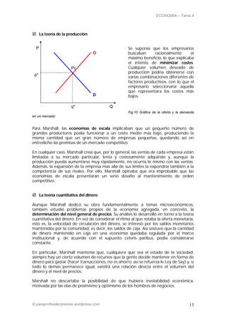 ECONOMÍA – Tema 4



 La teoría de la producción


  P                                                   Se suponía que los empresarios
                                  O                   buscaban      racionalmente      el
                                                      máximo beneficio, lo que explicaba
                                                      el intento de minimizar costes.
                     PE                               Cualquier volumen deseado de
                                                      producción podría obtenerse con
 p*
                                                      varias combinaciones diferentes de
                                                      factores productivos, con lo que el
                                                      empresario seleccionaría aquella
                                                      que representara los costes más
                                  D                   bajos.

                     q*                    Q
                                                      Fig.10 Gráfica de la oferta y la demanda
en un mercado


Para Marshall, las economías de escala implicaban que un pequeño número de
grandes productores podía funcionar a un coste medio más bajo, produciendo la
misma cantidad que un gran número de empresas pequeñas, quedando así en
entredicho las premisas de un mercado competitivo.

En cualquier caso, Marshall creía que, por lo general, las ventas de cada empresa están
limitadas a su mercado particular, lenta y costosamente adquirido y, aunque la
producción pueda aumentarse muy rápidamente, no ocurría lo mismo con las ventas.
Además, la expansión de la empresa más allá de sus límites la expondría también a la
competencia de sus rivales. Por ello, Marshall opinaba que era improbable que las
economías de escala presentaran un serio desafío al mantenimiento de orden
competitivo.


 La teoría cuantitativa del dinero

Aunque Marshall dedicó su obra fundamentalmente a temas microeconómicos,
también estudió problemas propios de la economía agregada, en concreto, la
determinación del nivel general de precios. Su análisis lo desarrolló en torno a la teoría
cuantitativa del dinero. En vez de considerar el ritmo al que rotaba la oferta monetaria,
esto es, la velocidad de circulación del dinero, se interesó por los saldos monetarios
mantenidos por la comunidad, es decir, los saldos de caja. Así sostuvo que la cantidad
de dinero mantenido en caja en una economía quedaba regulada por el marco
institucional y, de acuerdo con el supuesto ceteris paribus, podía considerarse
constante.

En particular, Marshall mantenía que, cualquiera que sea el estado de la sociedad,
siempre hay un cierto volumen de recursos que la gente decide mantener en forma de
dinero para gastar (hacer transacciones, no es ahorro; así se refuerza le Ley de Say) y, si
todo lo demás permanece igual, existirá una relación directa entre el volumen del
dinero y el nivel de precios.

Marshall no descartaba la posibilidad de que hubiera inestabilidad económica,
motivada por las olas de pesimismo y optimismo de los hombres de negocios.



© paraprofesdeconomia.wordpress.com                                                        13
 