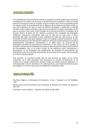 ECONOMÍA – Tema 4




En la introducción del tema hemos hecho un pequeño resumen gráfico que muestra la
cronología de la historia de las ideas y del pensamiento económico. Como se puede
observar, los teóricos están de acuerdo en que el origen de la ciencia económica como
tal, surgió a partir de la publicación de La Riqueza de las Naciones de Adam Smith, ya
que fue la primera vez que se trató de manera sistemática y utilizando el método
científico, todo el saber económico que hasta ese momento se había acumulado; de ahí
que se conozca a este autor como el padre de la ciencia económica y fundador de la
Escuela Clásica. A partir de ahí, distintas corrientes han estudiado los principales
problemas económicos intentando cada una de ellas dar un paso más, es decir,
partiendo del saber acumulado se han analizado los fallos de cada teoría y se han
intentado formular otras que expliquen mejor la compleja realidad económica. Si bien
hasta la década de los 60-70 podemos hablar de corrientes de pensamiento económico
predominantes (neoclásicos, monetaristas,…), es difícil hacer un resumen de las
principales corrientes de pensamiento económico en los últimos 25 años. Aunque la
corriente central estaría constituida por la Nueva Macroeconomía Clásica y la Economía
del Desequilibrio, que es la nueva versión de las polémicas entre monetaristas y
keynesianos, se ha producido una proliferación de escuelas de pensamiento tan
divergentes como la economía evolucionista, la economía de los costes transaccionales
y el nuevo institucionalismo.

Para terminar, es necesario señalar que en este proceso de avance de la ciencia
económica, se le está criticando muy duramente su excesiva formalización. Si un
modelo no se puede matematizar, aunque tenga una mayor potencia explicativa, es
menospreciado. Esto ha derivado en la construcción de una Economía abstracta poco
preocupada, en muchos casos, por los problemas económicos reales.




The New Palgrave: A Dictionary of Economics, 4 vols. J. Eatwell et al. Ed. McMillan,
1987.
Historia de la Teoría Económica y de su Método. R. Ekelund y R. Herbert, Ed. McGraw-
Hill, 1991.
Economía, Teoría y Política. F. Mochón, Ed. McGraw-Hill, 2000.




© paraprofesdeconomia.wordpress.com                                                15
 