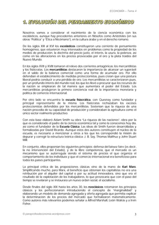ECONOMÍA – Tema 4




Nosotros vamos a considerar el nacimiento de la ciencia económica con los
escolásticos, aunque hay precedentes anteriores en filósofos como Aristóteles (en sus
obras “Política” y “Ética a Nicómano”), en la cultura árabe y en el derecho romano.

De los siglos XIII al XVI los escolásticos constituyeron una corriente de pensamiento
homogéneo, que estuvieron muy interesados en problemas como la propiedad de los
medios de producción, la doctrina del precio justo, el interés, la usura, la pobreza, así
como en las alteraciones en los precios provocadas por el oro y la plata traídos del
Nuevo Mundo.

En los siglos XVII y XVIII tomaron el relevo dos corrientes antagónicas: los mercantilistas
y los fisiócratas. Los mercantilistas destacaron la importancia de alcanzar un superávit
en el saldo de la balanza comercial como una forma de acumular oro. Por ello
defendían el establecimiento de medidas proteccionistas, pues creían que una postura
liberal podría conducir a una pérdida de oro. Los mercantilistas se caracterizaron pues,
por un profundo interés del mundo real, los que les llevó a procurar que los recursos de
la nación se emplearan de tal manera que aumentara el poder del Estado. Los
mercantilistas produjeron la primera conciencia real de la importancia monetaria y
política de comercio internacional.

Por otro lado se encuentra la escuela fisiocrática, con Quesnay como fundador y
principal representante de la misma. Los fisiócratas rechazaban los excesos
proteccionistas defendidos por los mercantilistas. Sostenían que la riqueza de una
nación procedía de su capacidad de producción y consideraban la agricultura como el
único sector realmente productivo.

Con esta base elaboró Adam Smith su obra “La riqueza de las naciones”, obra por la
que es considerado el padre de la ciencia económica tal y como la conocemos hoy día,
así como el fundador de la Escuela Clásica. Las ideas de Smith fueron desarrolladas y
formalizadas por David Ricardo. Aunque estos dos autores constituyen el núcleo de la
escuela, es necesario a mencionar a otros a los que les correspondió la misión de
depurar y corregir la estructura teórica clásica: J. B. Say, Thomas Malthus y John Stuart
Mill.

En conjunto, ellos proponían los siguientes principios: defensa del laissez faire (es decir,
la no intervención del Estado), y de la libre competencia, que el mercado es un
mecanismo que se autorregula siendo el sistema de precios el que organiza el
comportamiento de los individuos y que el comercio internacional era beneficioso para
todos los países participantes.

La principal crítica de las proposiciones clásicas vino de la mano de Karl Marx.
Simplificando mucho, para Marx, el beneficio que obtenían los capitalistas no era una
retribución por el alquiler del capital o por su actitud innovadora, sino que era el
resultado de la explotación de los trabajadores, lo que provocaría que con el paso del
tiempo se revelaran y se instaurara un nuevo orden social, el socialismo.

Desde finales del siglo XIX hasta los años 30, los neoclásicos retomaron los principios
clásicos y los perfeccionaron introduciendo el concepto de “marginalidad” y
elaborando un modelo de demanda agregada y oferta agregada que permitía explicar
la determinación de los precios del mercado que formalizaron matemáticamente.
Como autores más relevantes podemos señalar a Alfred Marshall, León Walrás y a Irvin
Fisher.


© paraprofesdeconomia.wordpress.com                                                       3
 