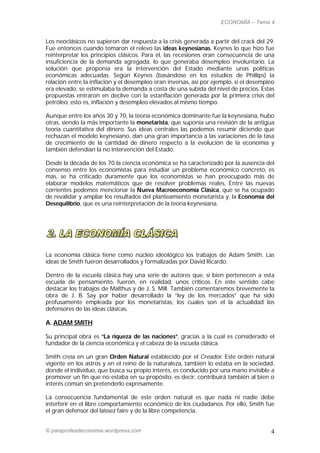 ECONOMÍA – Tema 4


Los neoclásicos no supieron dar respuesta a la crisis generada a partir del crack del 29.
Fue entonces cuando tomaron el relevo las ideas keynesianas. Keynes lo que hizo fue
reinterpretar los principios clásicos. Para él, las recesiones eran consecuencia de una
insuficiencia de la demanda agregada, lo que generaba desempleo involuntario. La
solución que proponía era la intervención del Estado mediante unas políticas
económicas adecuadas. Según Keynes (basándose en los estudios de Phillips) la
relación entre la inflación y el desempleo eran inversas, así por ejemplo, si el desempleo
era elevado, se estimulaba la demanda a costa de una subida del nivel de precios. Estas
propuestas entraron en declive con la estanflación generada por la primera crisis del
petróleo, esto es, inflación y desempleo elevados al mismo tiempo.

Aunque entre los años 30 y 70, la teoría económica dominante fue la keynesiana, hubo
otras, siendo la más importante la monetarista, que suponía una revisión de la antigua
teoría cuantitativa del dinero. Sus ideas centrales las podemos resumir diciendo que
rechazan el modelo keynesiano, dan una gran importancia a las variaciones de la tasa
de crecimiento de la cantidad de dinero respecto a la evolución de la economía y
también defendían la no intervención del Estado.

Desde la década de los 70 la ciencia económica se ha caracterizado por la ausencia del
consenso entre los economistas para estudiar un problema económico concreto, es
más, se ha criticado duramente que los economistas se han preocupado más de
elaborar modelos matemáticos que de resolver problemas reales. Entre las nuevas
corrientes podemos mencionar la Nueva Macroeconomía Clásica, que se ha ocupado
de revalidar y ampliar los resultados del planteamiento monetarista y, la Economía del
Desequilibrio, que es una reinterpretación de la teoría keynesiana.




La economía clásica tiene como núcleo ideológico los trabajos de Adam Smith. Las
ideas de Smith fueron desarrollados y formalizadas por David Ricardo.

Dentro de la escuela clásica hay una serie de autores que, si bien pertenecen a esta
escuela de pensamiento, fueron, en realidad, unos críticos. En este sentido cabe
destacar los trabajos de Malthus y de J. S. Mill. También comentaremos brevemente la
obra de J. B. Say por haber desarrollado la “ley de los mercados” que ha sido
profusamente empleada por los monetaristas, los cuales son el la actualidad los
defensores de las ideas clásicas.

A. ADAM SMITH

Su principal obra es “La riqueza de las naciones”, gracias a la cual es considerado el
fundador de la ciencia económica y el cabeza de la escuela clásica.

Smith creía en un gran Orden Natural establecido por el Creador. Este orden natural
vigente en los astros y en el reino de la naturaleza, también lo estaba en la sociedad,
donde el individuo, que busca su propio interés, es conducido por una mano invisible a
promover un fin que no estaba en su propósito, es decir, contribuirá también al bien o
interés común sin pretenderlo expresamente.

La consecuencia fundamental de este orden natural es que nada ni nadie debe
interferir en el libre comportamiento económico de los ciudadanos. Por ello, Smith fue
el gran defensor del laissez faire y de la libre competencia.


© paraprofesdeconomia.wordpress.com                                                     4
 