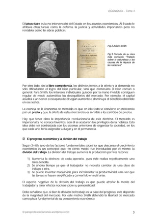 ECONOMÍA – Tema 4



El laissez faire es la no intervención del Estado en los asuntos económicos. Al Estado le
atribuía otras tareas como la defensa, la justicia y actividades importantes pero no
rentables como las obras públicas.




                                                                   Fig.2 Adam Smith


                                                                   Fig.3 Portada de su obra
                                                                   más conocida “Tratado
                                                                   sobre la naturaleza y las
                                                                   causas de la riqueza de
                                                                   las naciones”




Por otro lado, sin la libre competencia, los distintos frenos a la oferta y la demanda no
sólo dificultarían el logro del bien particular, sino que disminuiría el bien común o
general. Para Smith, los intereses individuales guiados por la mano invisible consiguen
regular de modo automático los desequilibrios del mercado. Por ejemplo, el capital
acudirá a un sector o escapará de él según aumente o disminuya el beneficio obtenible
en ese sector.

La esencia de la economía de mercado es que en ella todo se convierte en mercancía
por un precio y que, la oferta de estas mercancías es sensible a los cambios de precios.

Hay que tener clara la importancia revolucionaria de esta doctrina. El mercado es
impersonal y no conoce favoritos; con él se acabaron los privilegios de la nobleza. Esta
idea debe ser contrastada con los sistemas anteriores de organizar la sociedad, en los
que cada uno tenía asignado su lugar y en él permanecía.


 El progreso económico y la división del trabajo

Según Smith, uno de los factores fundamentales sobre los que descansa el crecimiento
económico es un concepto que, en cierto modo, fue introducido por él mismo: la
división del trabajo. La división del trabajo aumenta la producción por tres razones:

   1) Aumenta la destreza de cada operario, pues éste realiza repetidamente una
      tarea sencilla.
   2) Se ahorra tiempo ya que el trabajador no necesita cambiar de una clase de
      trabajo a otra.
   3) Se puede inventar maquinaria para incrementar la productividad, una vez que
      las tareas se hayan simplificado y convertido en rutinarias.

El aspecto negativo de la división del trabajo es que puede atrofiar la mente del
trabajador y tener efectos nocivos sobre su personalidad.

Debe señalarse que, si bien la división del trabajo es la base del progreso, ésta depende
de la magnitud del mercado. Por este motivo Smith defendió la libertad de mercado
como pieza fundamental de su pensamiento económico.



© paraprofesdeconomia.wordpress.com                                                       5
 