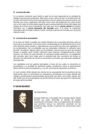 ECONOMÍA – Tema 4


 La teoría del valor

En un primer momento, para Smith el valor de un bien dependía de la cantidad de
trabajo necesaria para producirlo. Más tarde se dio cuenta de que en la fabricación de
un bien intervienen otros factores productivos como el capital y las materias primas. Así
formuló una nueva explicación del valor como coste de producción las cosas tienen
uno u otro valor de intercambio según lo que cuesta producirlas (rentas del capital, del
trabajo, de la tierra más el beneficio). Este valor que será su precio natural no siempre
coincidirá con el precio fluctuante del mercado pero, a la larga, la regulación
automática del mercado tenderá a hacer coincidir el precio de mercado con su precio
natural o valor.


 La teoría de la acumulación

En la obra de Smith, el análisis de cambio dinámico de la sociedad descansa sobre la
teoría de la acumulación. Esta teoría viene condicionada por la distribución de la renta
entre distintas clases sociales y, especialmente, por la parte que iba a los capitalistas y a
los terratenientes. No era probable que los asalariados recibieran lo suficiente para
permitir “excedente” alguno sobre sus necesidades, mientras que los otros dos grupos
sociales sí podían tener fondos suficientes para financiar reemplazamientos y para
sostener sus niveles de vida normales. El excedente podría destinarse a la ampliación
del consumo, pero sería mejor para la sociedad que este excedente de fondos se
ahorrara. De esta forma, las rentas se convertirían en fondos, que más tarde ampliarían
la producción.

Los capitalistas eran los agentes principales a través de los cuales se convertiría en
acumulación. La cantidad de beneficios podría considerarse como el determinante
básico del ritmo de la acumulación y, a su vez, de la tasa de expansión económica.

En este sentido, Smith destacó los efectos de la acumulación de los beneficios de los
empresarios, pues se reinvertirían en maquinaria, permitiendo una mayor división del
trabajo y aumentando la productividad, generando, por tanto, una mayor riqueza. Por
ello, Smith veía en la acumulación de los beneficios el motor que pone en movimiento
la mejora de la sociedad.


B. DAVID RICARDO


                            Fig.4 David Ricardo



                            Aunque Smith fue el fundador de la escuela clásica, David
                            Ricardo fue quién desarrolló el método de análisis
                            propiamente económico, ésto es, la elaboración de modelos
                            que permiten extraer los elementos esenciales de los
                            problemas bajo estudio y examinar las interacciones entre
                            sus partes.




© paraprofesdeconomia.wordpress.com                                                        6
 