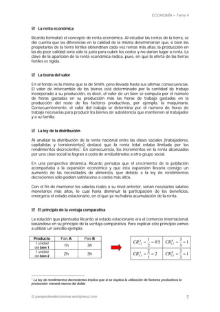 ECONOMÍA – Tema 4


 La renta económica

Ricardo formalizó el concepto de renta económica. Al estudiar las rentas de la tierra, se
dio cuenta que las diferencias en la calidad de la misma determinarían que, si bien los
propietarios de la tierra fértiles obtendrían cada vez rentas más altas, la producción en
las de peor calidad sería sólo la justa para cubrir los costes y no darían lugar a renta. La
clave de la aparición de la renta económica radica, pues, en que la oferta de las tierras
fértiles es rígida.


 La teoría del valor

En el fondo es la misma que la de Smith, pero llevada hasta sus últimas consecuencias.
El valor de intercambio de los bienes está determinado por la cantidad de trabajo
incorporado a su producción, es decir, el valor de un bien se computa por el número
de horas gastadas en su producción más las horas de trabajo gastadas en la
producción del resto de los factores productivos, por ejemplo, la maquinaria.
Consecuentemente, el valor del trabajo se determina por el número de horas de
trabajo necesarias para producir los bienes de subsistencia que mantienen al trabajador
y a su familia.


 La ley de la distribución

Al analizar la distribución de la renta nacional entre las clases sociales (trabajadores,
capitalistas y terratenientes) destacó que la renta total estaba limitada por los
rendimientos decrecientes1. En consecuencia, los incrementos en la renta alcanzados
por una clase social se logran a costa de arrebatárselos a otro grupo social.

En una perspectiva dinámica, Ricardo pensaba que el crecimiento de la población
acompañaba a la expansión económica y que esta expansión llevaría consigo un
aumento de las necesidades de alimentos, que debido a la ley de rendimientos
decrecientes sólo podían satisfacerse a costes más altos.

Con el fin de mantener los salarios reales a su nivel anterior, serían necesarios salarios
monetarios más altos, lo cual haría disminuir la participación de los beneficios,
emergería el estado estacionario, en el que ya no habría acumulación de la renta.


 El principio de la ventaja comparativa

La solución que planteaba Ricardo al estado estacionario era el comercio internacional,
basándose en su principio de la ventaja comparativa. Para explicar este principio vamos
a utilizar un sencillo ejemplo:

    Producto        País A          País B                                      1                     3
    1 unidad                                                          CR1A2 
                                                                         ,         0´5     CR1B2 
                                                                                               ,        1
    del bien 1
                      1h              3h                                        2                     3
    1 unidad                                                                    2                     3
    del bien 2
                      2h              3h                              CR2A,1    2         CR2B,1    1
                                                                                1                     3



1
 La ley de rendimientos decrecientes implica que si se duplica la utilización de factores productivos la
producción crecerá menos del doble.


© paraprofesdeconomia.wordpress.com                                                                        7
 