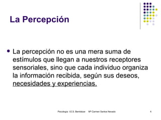 La Percepción La percepción no es una mera suma de estímulos que llegan a nuestros receptores sensoriales, sino que cada individuo organiza la información recibida, según sus deseos,  necesidades y experiencias. Psicología  I.E.S. Bembézar  Mª Carmen Santos Nevado 