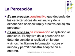 La Percepción Es un proceso  constructivo  que depende de las características del estímulo y de la experiencia sociocultural y afectiva del sujeto perceptor. Es un proceso  de información  adaptación al ambiente. El objetivo de la percepción es dotar de sentido la realidad en la que vivimos, facilitarnos información sobre el mundo y permitir nuestra adaptación al entorno. Psicología  I.E.S. Bembézar  Mª Carmen Santos Nevado 