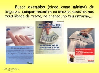 Busca exemplos (cinco como mínimo) de
  lingüaxe, comportamentos ou imaxes sexistas nos
  teus libros de texto, na prensa, no teu entorno,…




I.E.S. Otero Pedrayo.
       Ourense
 