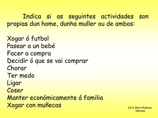 Indica si as seguintes actividades son
propias dun home, dunha muller ou de ambos:

Xogar ó futbol
Pasear a un bebé
Facer a compra
Decidir ó que se vai comprar
Chorar
Ter medo
Ligar
Coser
Manter económicamente á familia
Xogar con muñecas                   I.E.S. Otero Pedrayo.
                                           Ourense
 