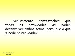 Seguramente       contestaches   que
    todas    as    actividades    as   poden
    desenvolver ambos sexos, pero, que o que
    sucede na realidade?




I.E.S. Otero Pedrayo.
       Ourense
 