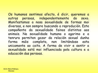 Os humanos sentimos afecto, é dicir, queremos a
      outras persoas, independentemente do sexo.
      Manifestamos a nosa sexualidade de formas moi
      diversas, e non sempre buscando a reprodución. Este
      compoñente da sexualidade fainos distintos aos
      animais. Na sexualidade humana o agarimo e a
      tenrura permiten gozar da relación sexual dunha
      forma máis completa, non limitándose esta
      unicamente ao coito. A forma de vivir e sentir a
      sexualidade está moi influenciada pola cultura e a
      educación das persoas.



I.E.S. Otero Pedrayo.
       Ourense
 