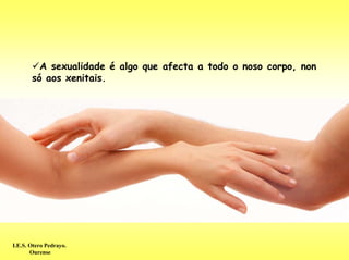 A sexualidade é algo que afecta a todo o noso corpo, non
       só aos xenitais.




I.E.S. Otero Pedrayo.
       Ourense
 